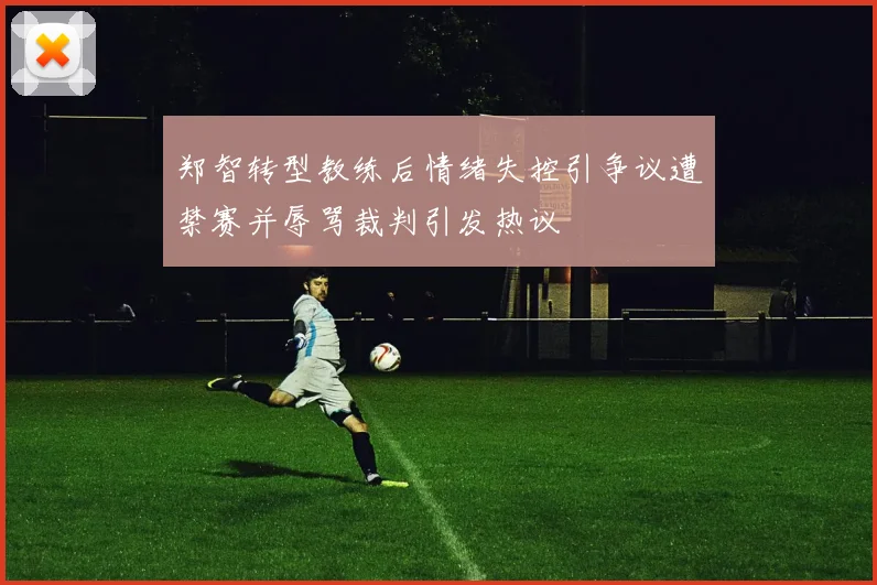 郑智转型教练后情绪失控引争议遭禁赛并辱骂裁判引发热议