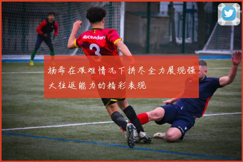 杨希在艰难情况下拼尽全力展现强大往返能力的精彩表现