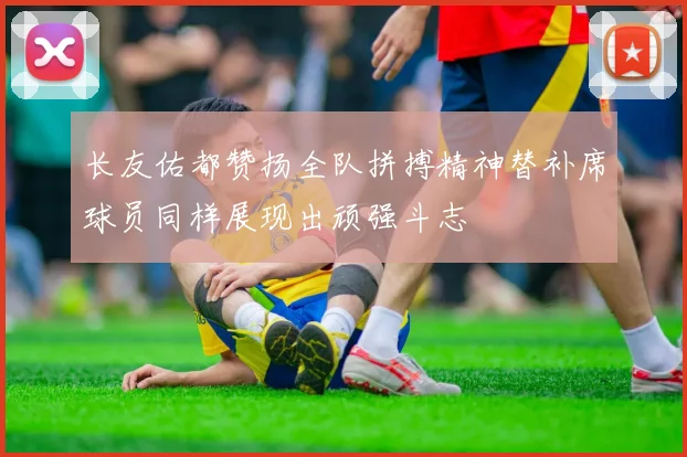 长友佑都赞扬全队拼搏精神替补席球员同样展现出顽强斗志