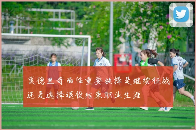 莫德里奇面临重要抉择是继续征战还是选择退役结束职业生涯