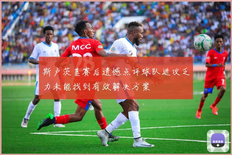 斯卢茨基赛后遗憾点评球队进攻乏力未能找到有效解决方案
