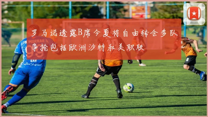 罗马诺透露B席今夏将自由转会多队争抢包括欧洲沙特和美职联