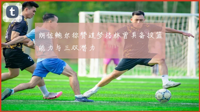 朗佐鲍尔称赞追梦格林曾具备投篮能力与三双潜力