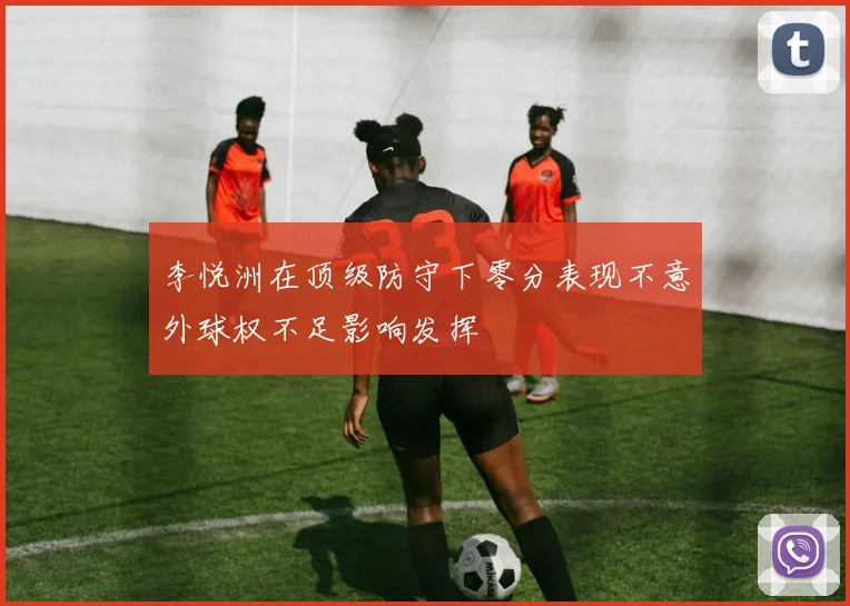 李悦洲在顶级防守下零分表现不意外球权不足影响发挥