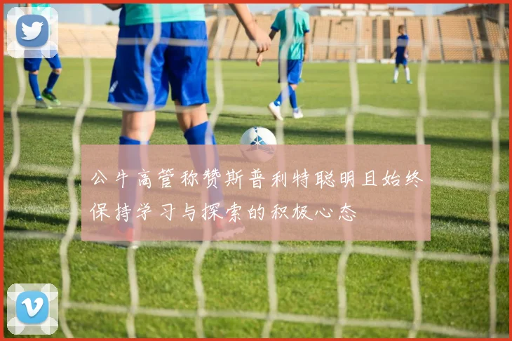 公牛高管称赞斯普利特聪明且始终保持学习与探索的积极心态