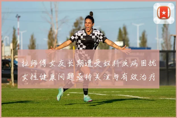 拉师傅女友长期遭受妇科疾病困扰女性健康问题亟待关注与有效治疗方案