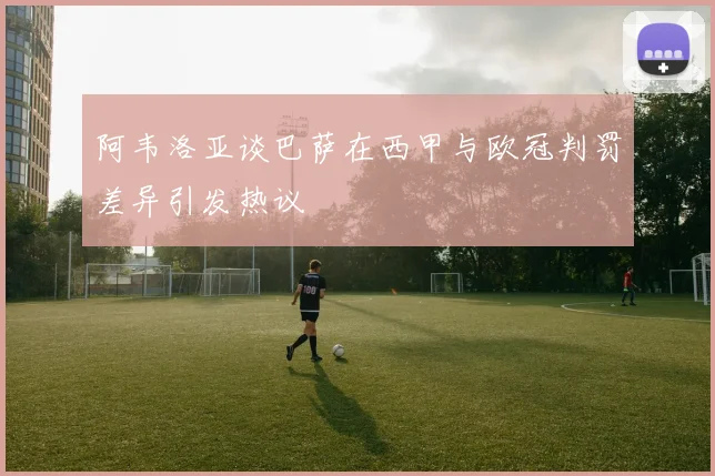阿韦洛亚谈巴萨在西甲与欧冠判罚差异引发热议