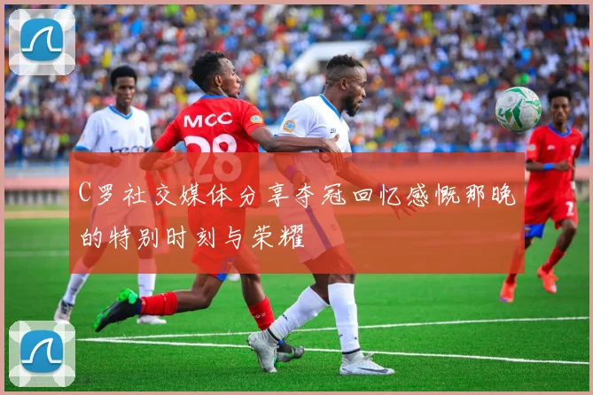 C罗社交媒体分享夺冠回忆感慨那晚的特别时刻与荣耀