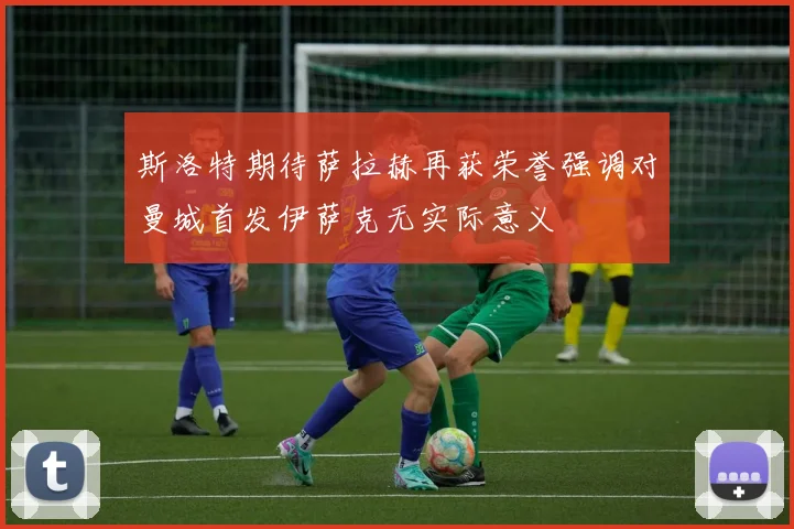 斯洛特期待萨拉赫再获荣誉强调对曼城首发伊萨克无实际意义