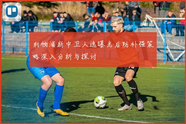 利物浦新中卫人选曝光后防补强策略深入分析与探讨