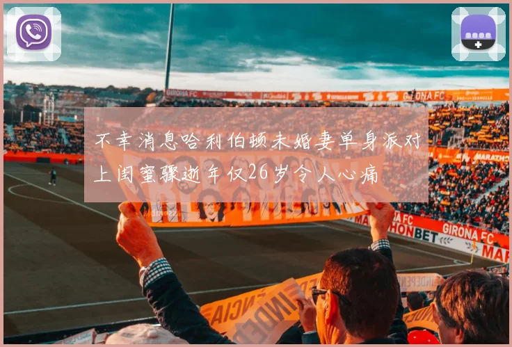 不幸消息哈利伯顿未婚妻单身派对上闺蜜骤逝年仅26岁令人心痛