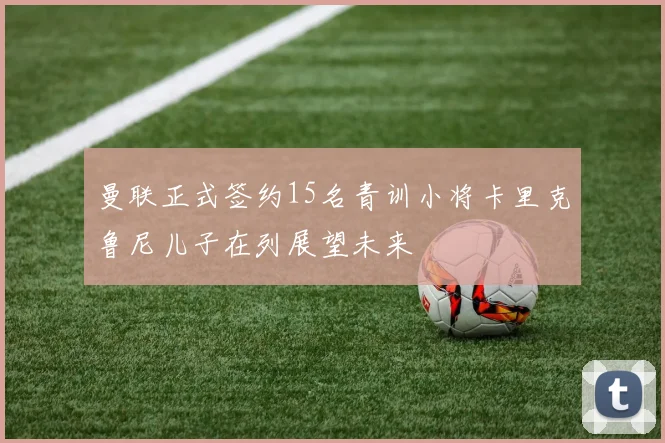 曼联正式签约15名青训小将卡里克鲁尼儿子在列展望未来