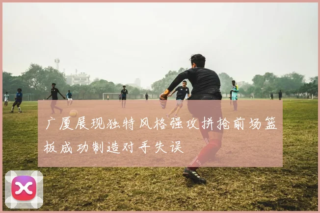 广厦展现独特风格强攻拼抢前场篮板成功制造对手失误