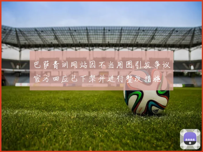 巴萨青训网站因不当用图引发争议官方回应已下架并进行整改措施