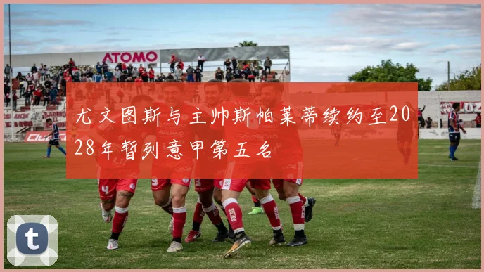 尤文图斯与主帅斯帕莱蒂续约至2028年暂列意甲第五名