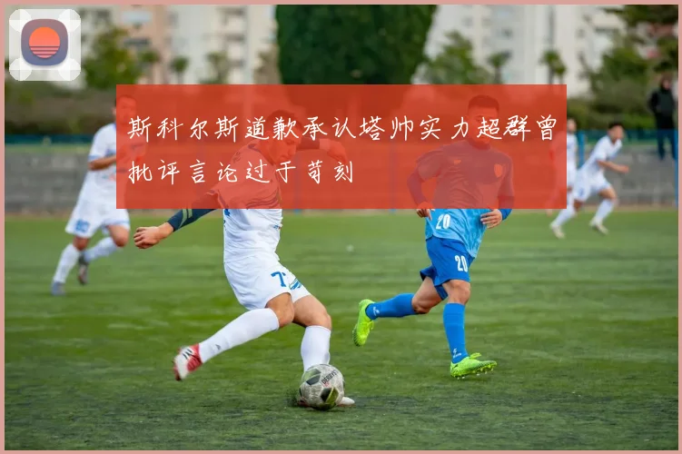 斯科尔斯道歉承认塔帅实力超群曾批评言论过于苛刻
