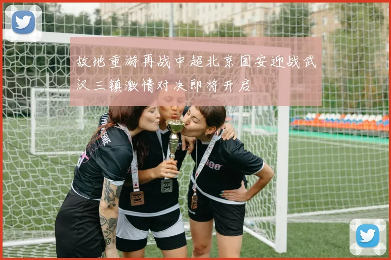 故地重游再战中超北京国安迎战武汉三镇激情对决即将开启