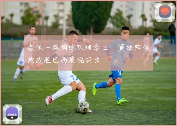森保一强调球队理念三笘薰缺阵依然战胜巴西展现实力