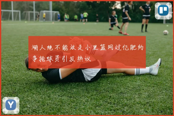 湖人绝不能放走小里篮网过亿肥约争抢球员引发热议