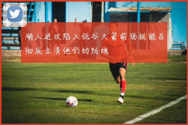 湖人进攻陷入低谷火箭前场板能否彻底击溃他们的防线