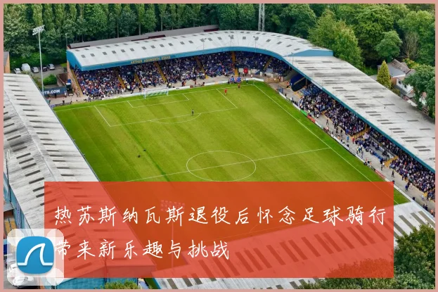 热苏斯纳瓦斯退役后怀念足球骑行带来新乐趣与挑战